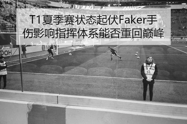 T1夏季赛状态起伏Faker手伤影响指挥体系能否重回巅峰